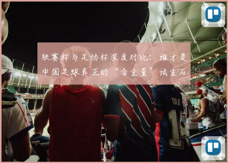 联赛杯与足协杯深度对比：谁才是中国足球真正的“含金量”试金石？