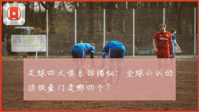 足球四大俱乐部揭秘：全球公认的顶级豪门是哪四个？