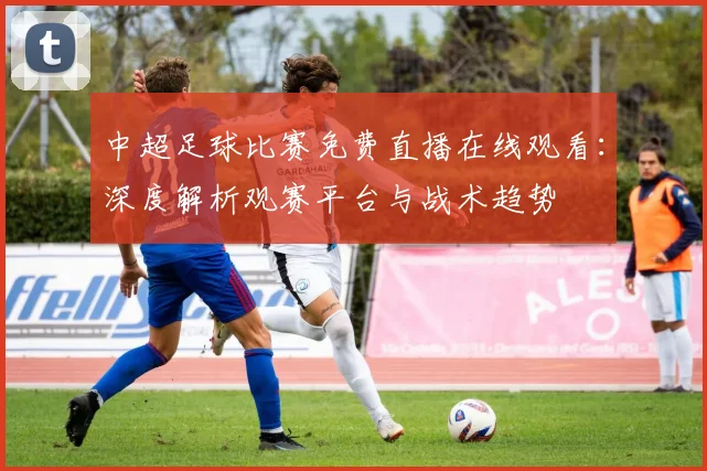 中超足球比赛免费直播在线观看：深度解析观赛平台与战术趋势