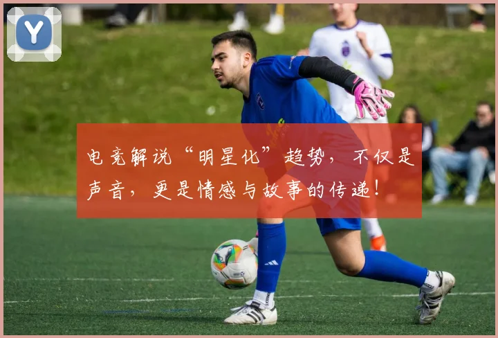 电竞解说“明星化”趋势，不仅是声音，更是情感与故事的传递！