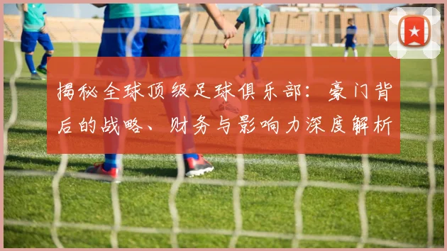 揭秘全球顶级足球俱乐部：豪门背后的战略、财务与影响力深度解析
