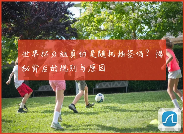 世界杯分组真的是随机抽签吗？揭秘背后的规则与原因